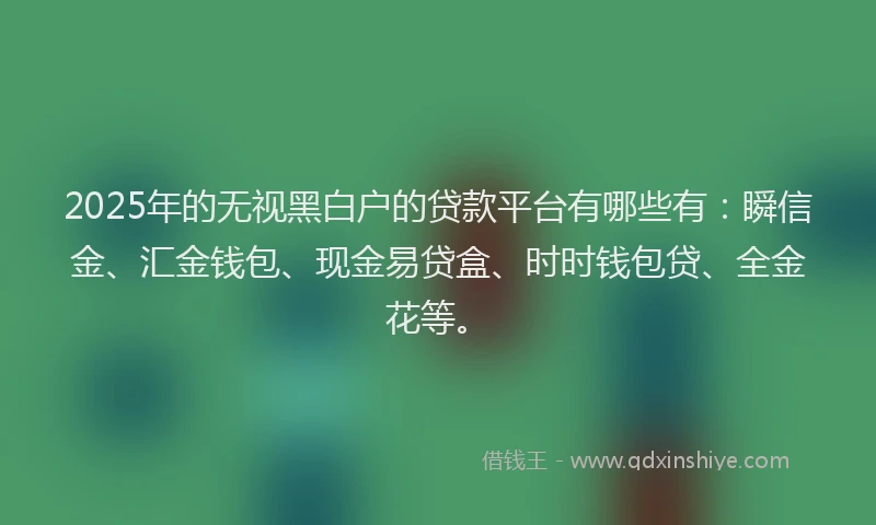 2025年的无视黑白户的贷款平台有哪些有：瞬信金、汇金钱包、现金易贷盒、时时钱包贷、全金花等。