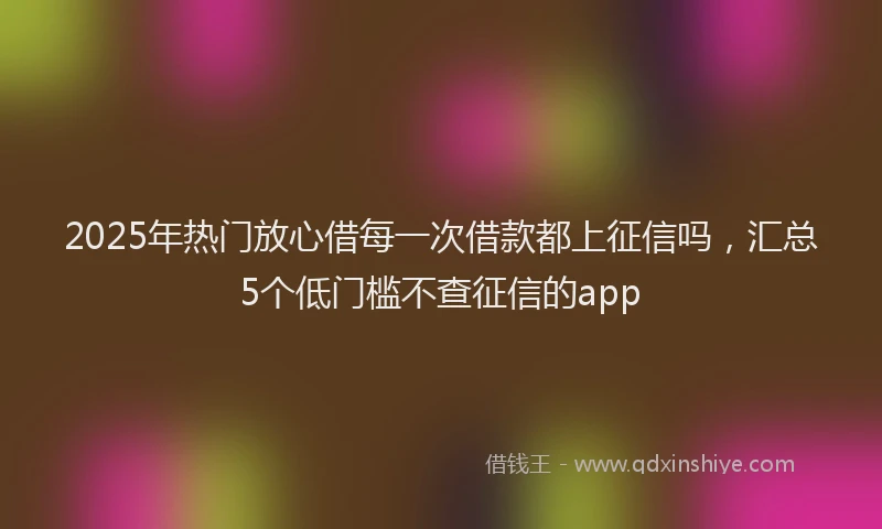 2025年热门放心借每一次借款都上征信吗，汇总5个低门槛不查征信的app