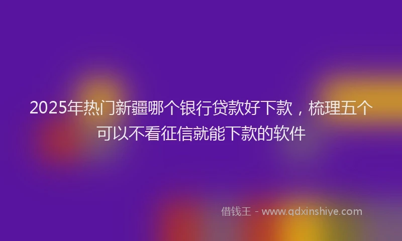 2025年热门新疆哪个银行贷款好下款，梳理五个可以不看征信就能下款的软件