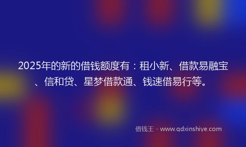 2025年的新的借钱额度有：租小新、借款易融宝、信和贷、星梦借款通、钱速借易行等。