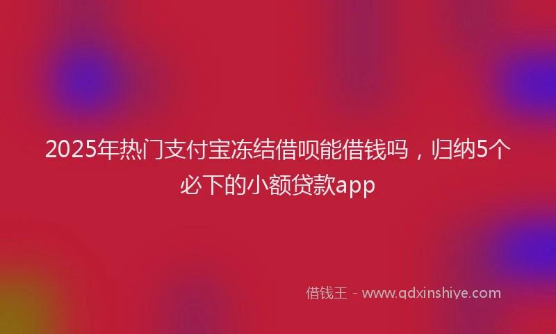2025年热门支付宝冻结借呗能借钱吗，归纳5个必下的小额贷款app