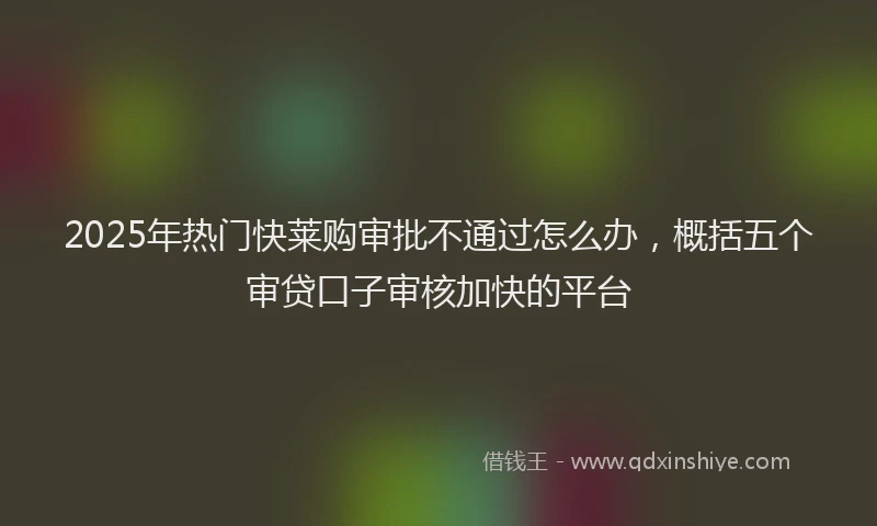 2025年热门快莱购审批不通过怎么办，概括五个审贷口子审核加快的平台