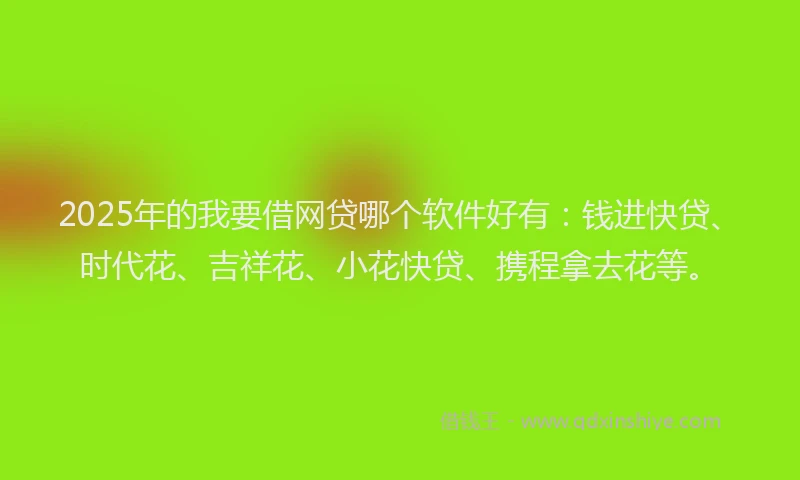 2025年的我要借网贷哪个软件好有：钱进快贷、时代花、吉祥花、小花快贷、携程拿去花等。