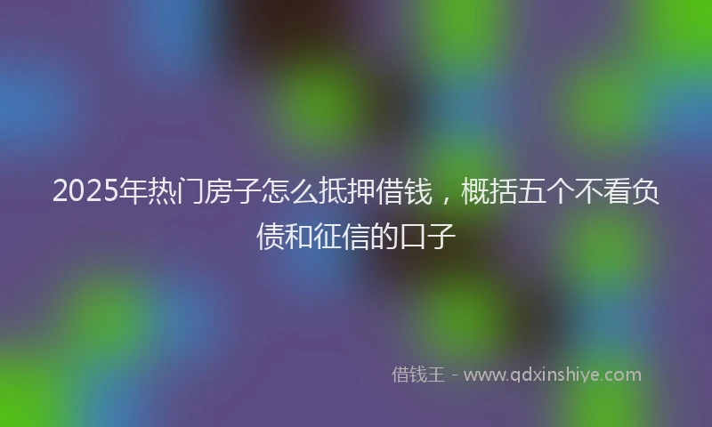 2025年热门房子怎么抵押借钱，概括五个不看负债和征信的口子