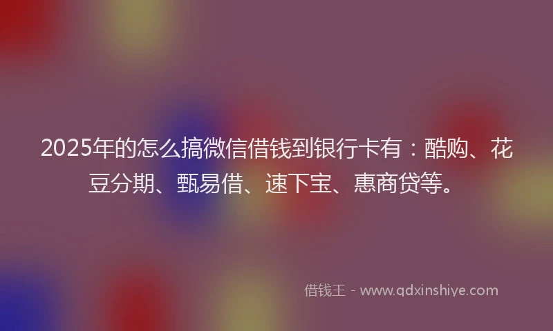 2025年的怎么搞微信借钱到银行卡有：酷购、花豆分期、甄易借、速下宝、惠商贷等。