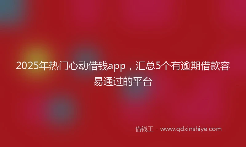2025年热门心动借钱app，汇总5个有逾期借款容易通过的平台