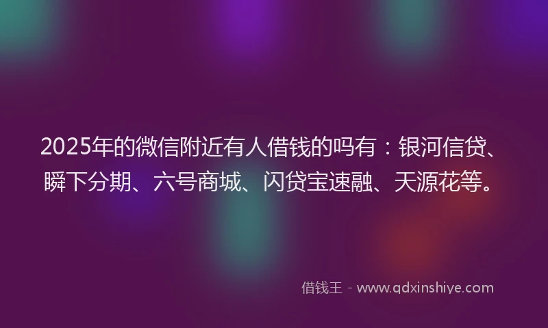 2025年的微信附近有人借钱的吗有：银河信贷、瞬下分期、六号商城、闪贷宝速融、天源花等。