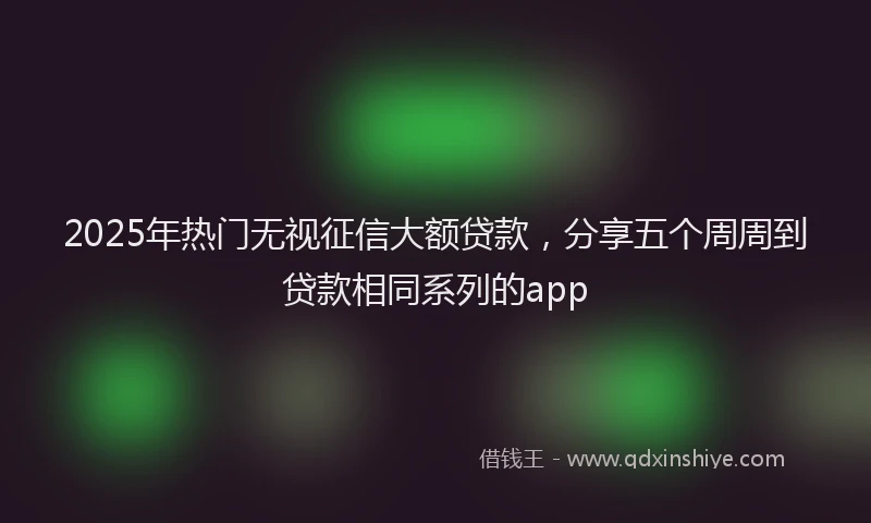 2025年热门无视征信大额贷款，分享五个周周到贷款相同系列的app
