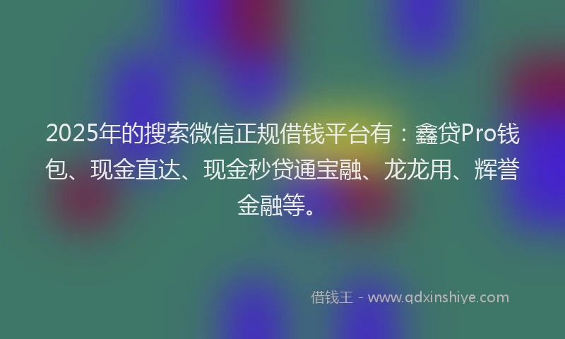 2025年的搜索微信正规借钱平台有：鑫贷Pro钱包、现金直达、现金秒贷通宝融、龙龙用、辉誉金融等。