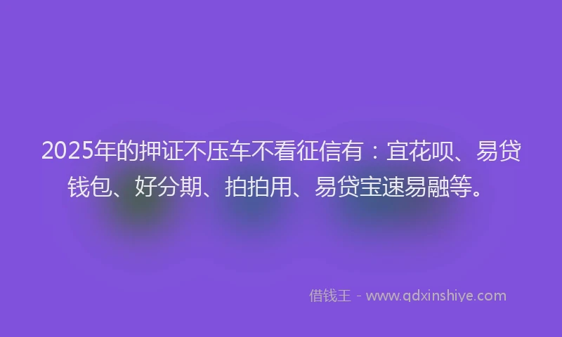 2025年的押证不压车不看征信有：宜花呗、易贷钱包、好分期、拍拍用、易贷宝速易融等。