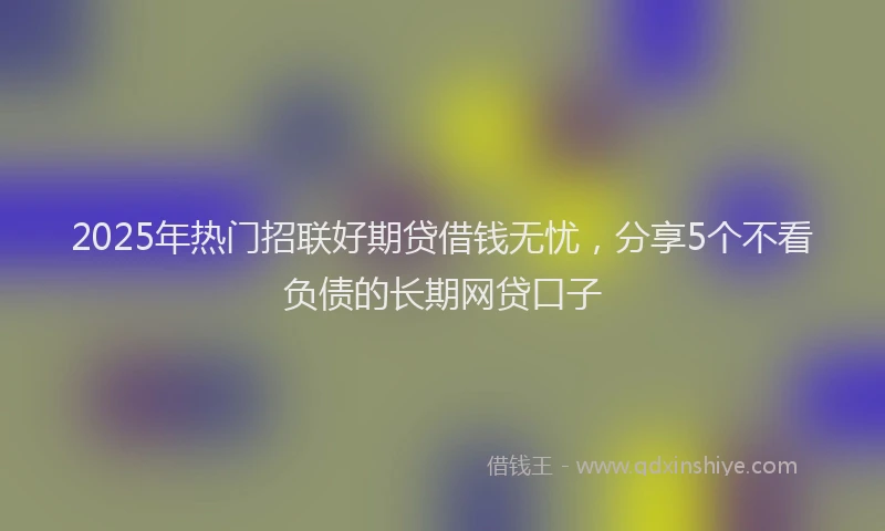 2025年热门招联好期贷借钱无忧，分享5个不看负债的长期网贷口子