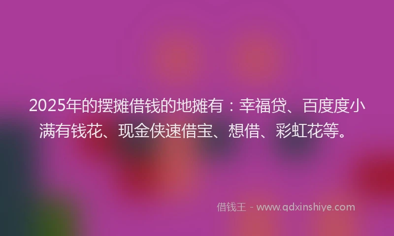 2025年的摆摊借钱的地摊有：幸福贷、百度度小满有钱花、现金侠速借宝、想借、彩虹花等。