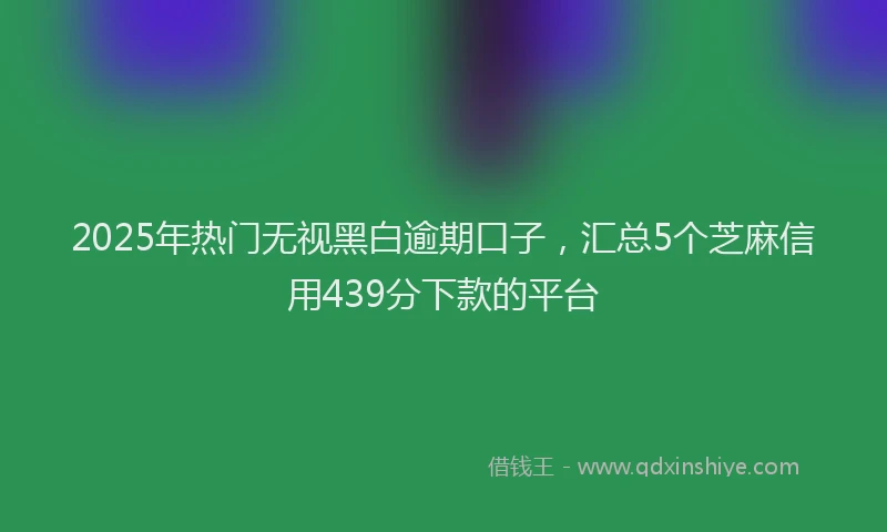 2025年热门无视黑白逾期口子，汇总5个芝麻信用439分下款的平台