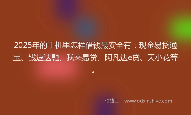 2025年的手机里怎样借钱最安全有：现金易贷通宝、钱速达融、我来易贷、阿凡达e贷、天小花等。