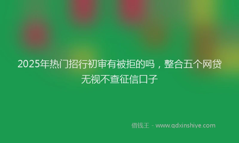 2025年热门招行初审有被拒的吗，整合五个网贷无视不查征信口子