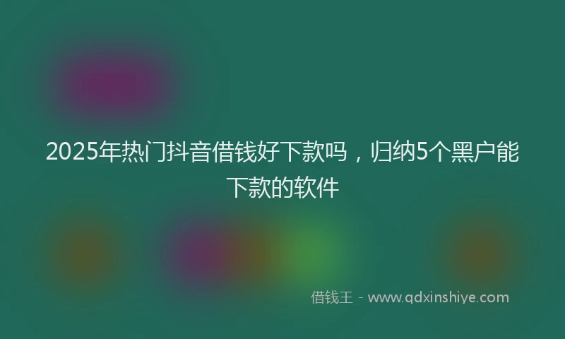 2025年热门抖音借钱好下款吗，归纳5个黑户能下款的软件