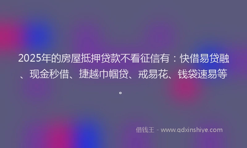 2025年的房屋抵押贷款不看征信有：快借易贷融、现金秒借、捷越巾帼贷、戒易花、钱袋速易等。