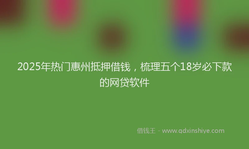 2025年热门惠州抵押借钱，梳理五个18岁必下款的网贷软件