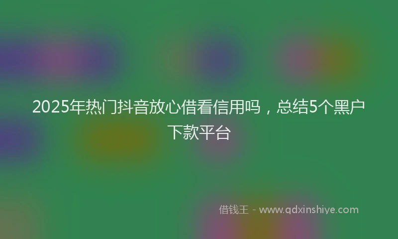 2025年热门抖音放心借看信用吗，总结5个黑户下款平台