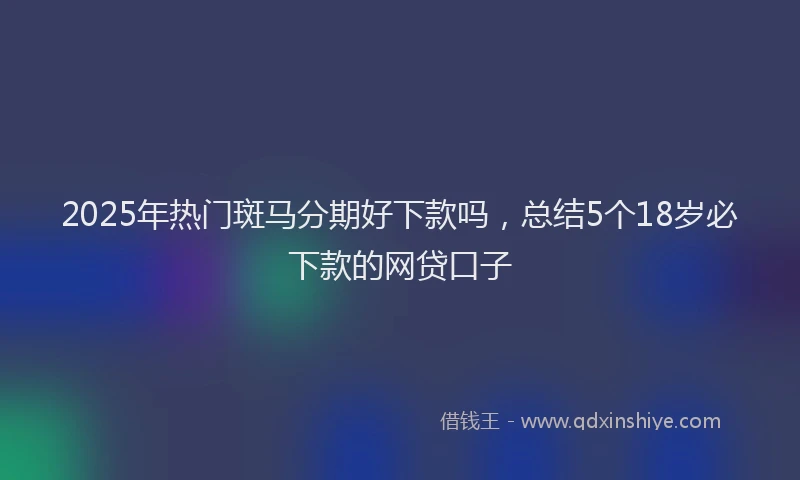 2025年热门斑马分期好下款吗，总结5个18岁必下款的网贷口子