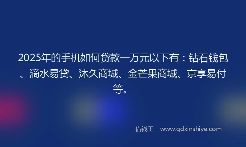 2025年的手机如何贷款一万元以下有：钻石钱包、滴水易贷、沐久商城、金芒果商城、京享易付等。