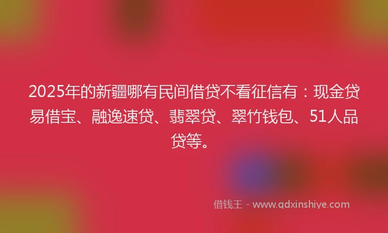 2025年的新疆哪有民间借贷不看征信有：现金贷易借宝、融逸速贷、翡翠贷、翠竹钱包、51人品贷等。