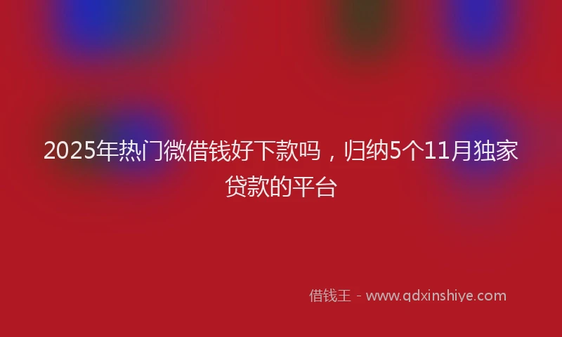 2025年热门微借钱好下款吗，归纳5个11月独家贷款的平台