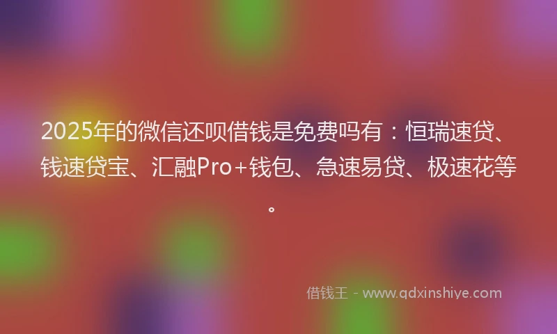 2025年的微信还呗借钱是免费吗有：恒瑞速贷、钱速贷宝、汇融Pro+钱包、急速易贷、极速花等。