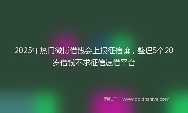 2025年热门微博借钱会上报征信嘛，整理5个20岁借钱不求征信速借平台