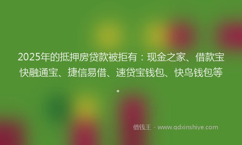 2025年的抵押房贷款被拒有：现金之家、借款宝快融通宝、捷信易借、速贷宝钱包、快鸟钱包等。