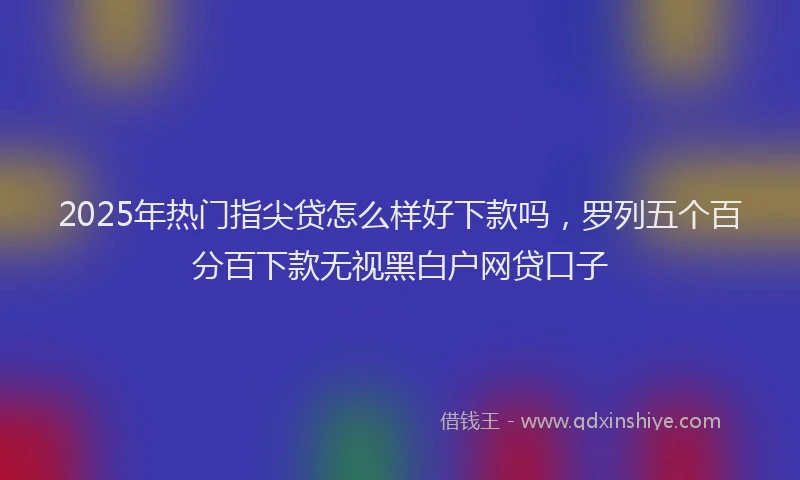 2025年热门指尖贷怎么样好下款吗，罗列五个百分百下款无视黑白户网贷口子