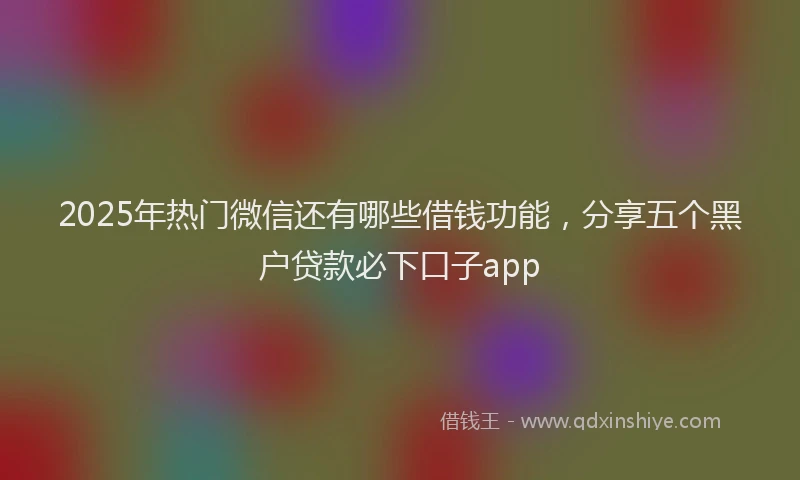 2025年热门微信还有哪些借钱功能，分享五个黑户贷款必下口子app