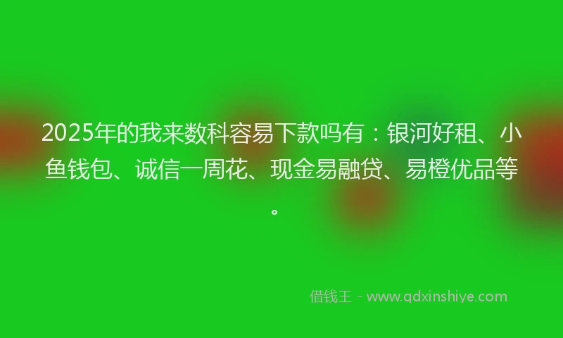 2025年的我来数科容易下款吗有：银河好租、小鱼钱包、诚信一周花、现金易融贷、易橙优品等。