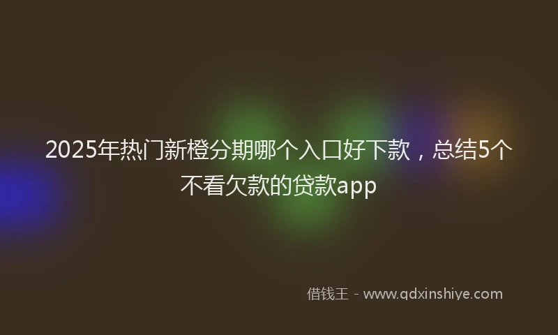 2025年热门新橙分期哪个入口好下款，总结5个不看欠款的贷款app