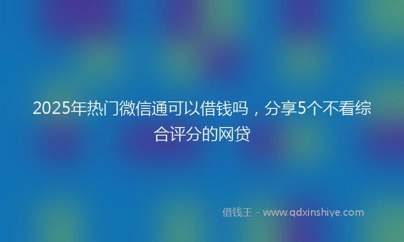 2025年热门微信通可以借钱吗，分享5个不看综合评分的网贷