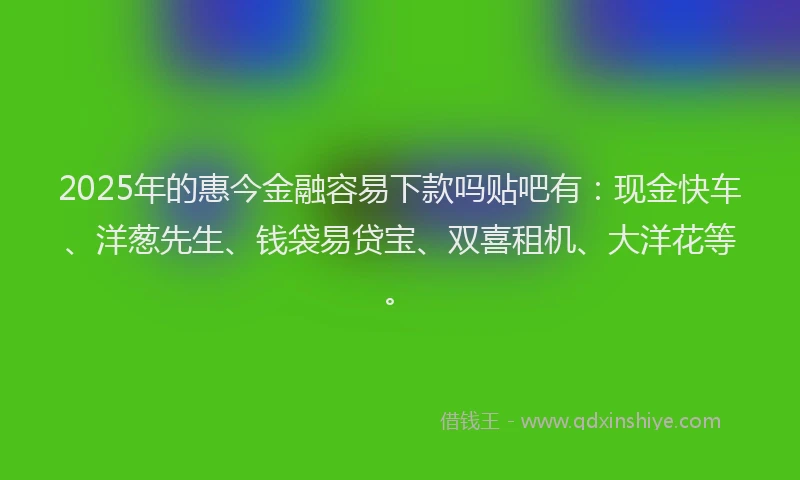 2025年的惠今金融容易下款吗贴吧有：现金快车、洋葱先生、钱袋易贷宝、双喜租机、大洋花等。