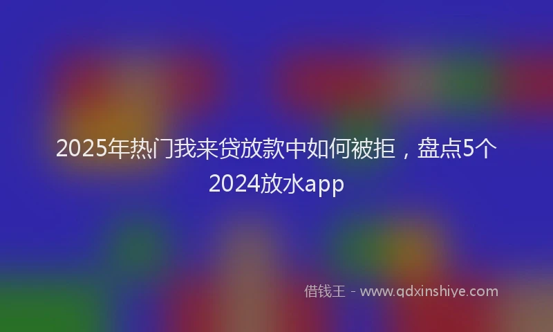 2025年热门我来贷放款中如何被拒，盘点5个2024放水app