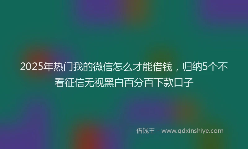 2025年热门我的微信怎么才能借钱，归纳5个不看征信无视黑白百分百下款口子