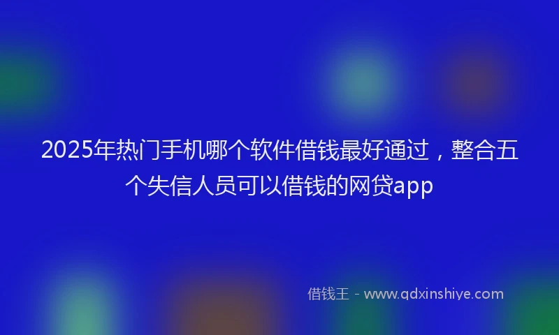2025年热门手机哪个软件借钱最好通过，整合五个失信人员可以借钱的网贷app
