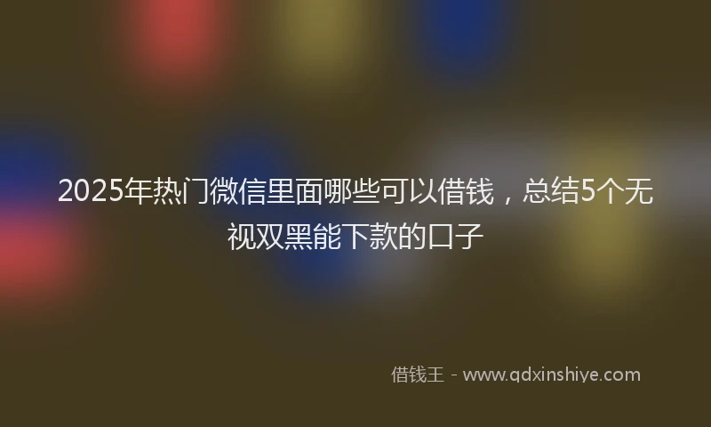 2025年热门微信里面哪些可以借钱，总结5个无视双黑能下款的口子