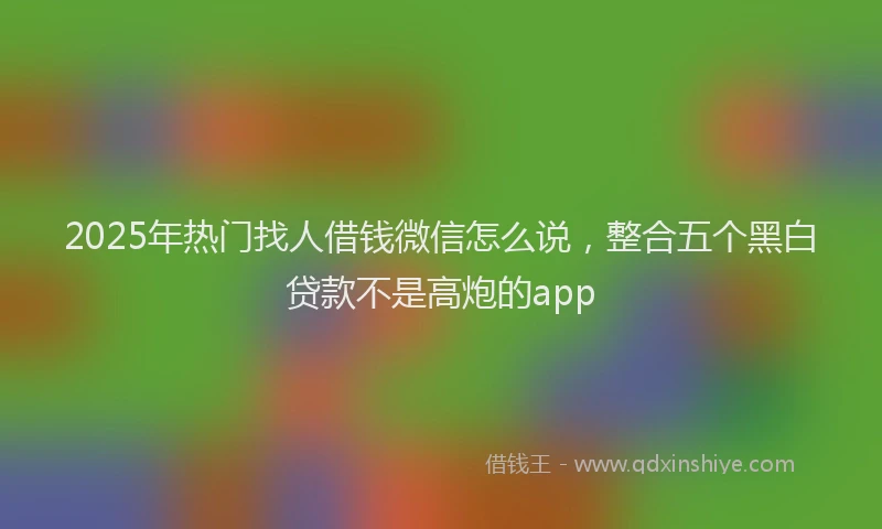 2025年热门找人借钱微信怎么说，整合五个黑白贷款不是高炮的app