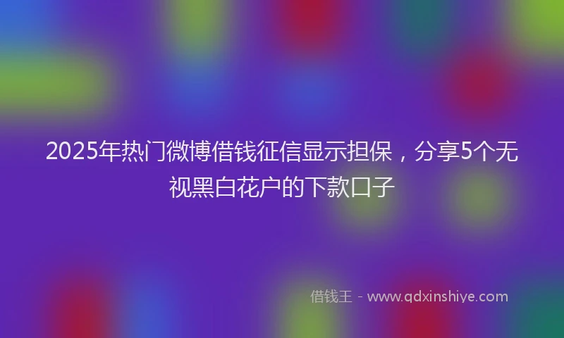 2025年热门微博借钱征信显示担保，分享5个无视黑白花户的下款口子