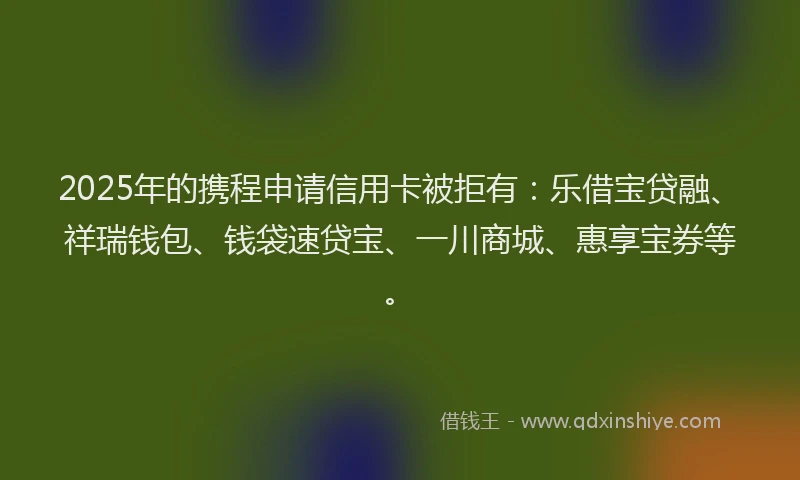 2025年的携程申请信用卡被拒有：乐借宝贷融、祥瑞钱包、钱袋速贷宝、一川商城、惠享宝券等。