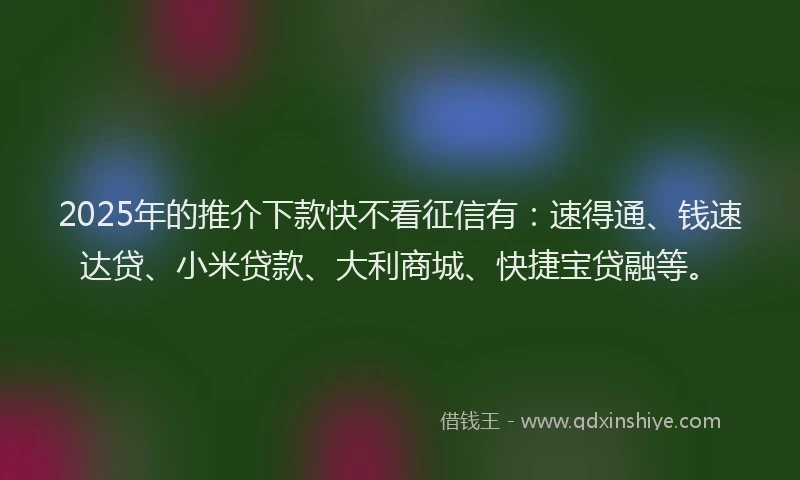 2025年的推介下款快不看征信有：速得通、钱速达贷、小米贷款、大利商城、快捷宝贷融等。