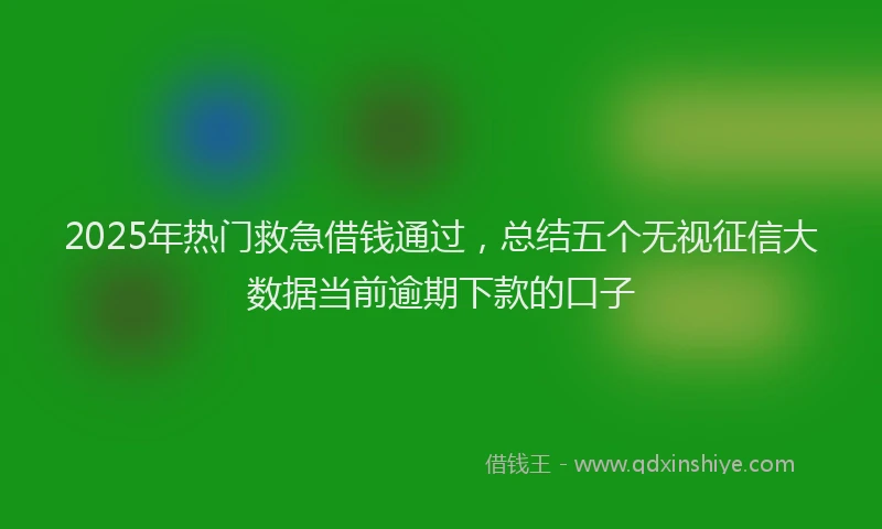 2025年热门救急借钱通过，总结五个无视征信大数据当前逾期下款的口子