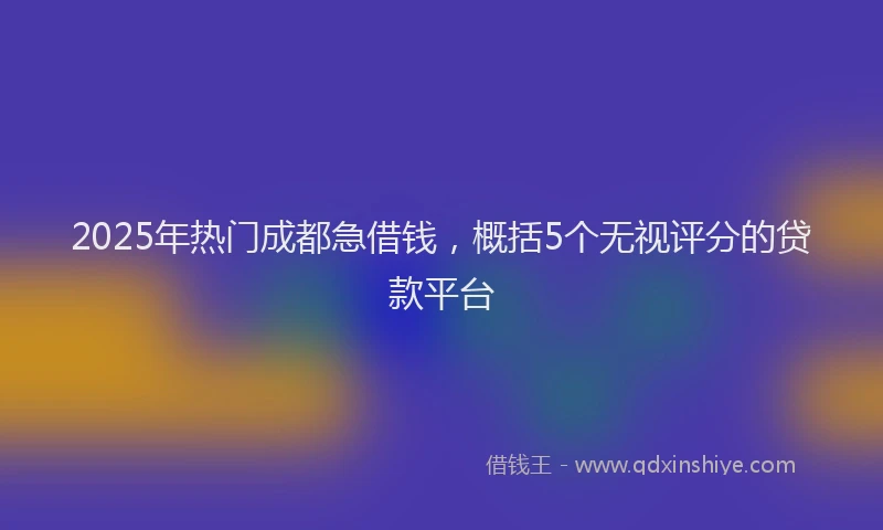 2025年热门成都急借钱，概括5个无视评分的贷款平台