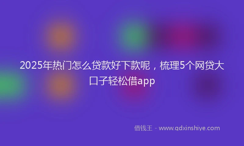 2025年热门怎么贷款好下款呢，梳理5个网贷大口子轻松借app