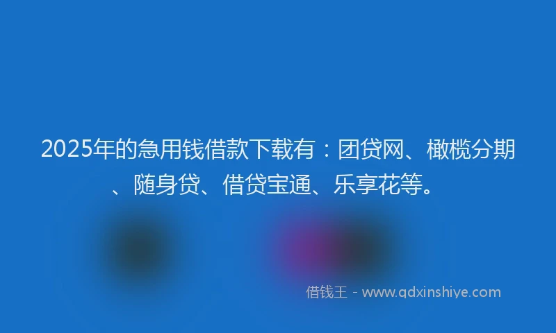 2025年的急用钱借款下载有：团贷网、橄榄分期、随身贷、借贷宝通、乐享花等。
