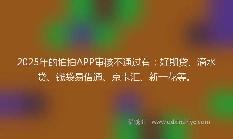 2025年的拍拍APP审核不通过有：好期贷、滴水贷、钱袋易借通、京卡汇、新一花等。