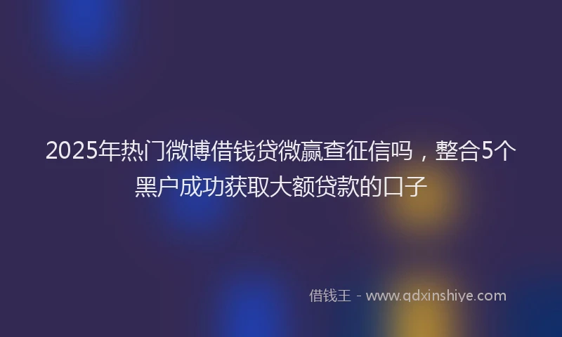 2025年热门微博借钱贷微赢查征信吗，整合5个黑户成功获取大额贷款的口子
